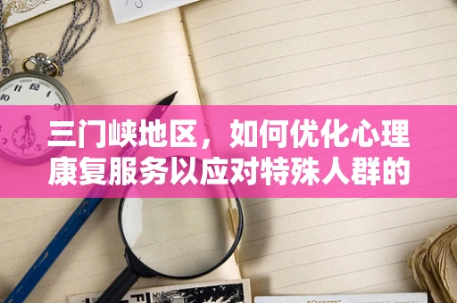 三门峡地区，如何优化心理康复服务以应对特殊人群的心理健康挑战？