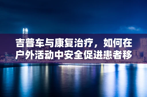 吉普车与康复治疗，如何在户外活动中安全促进患者移动能力？