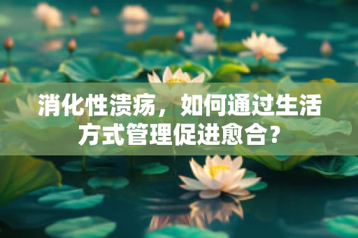 消化性溃疡，如何通过生活方式管理促进愈合？