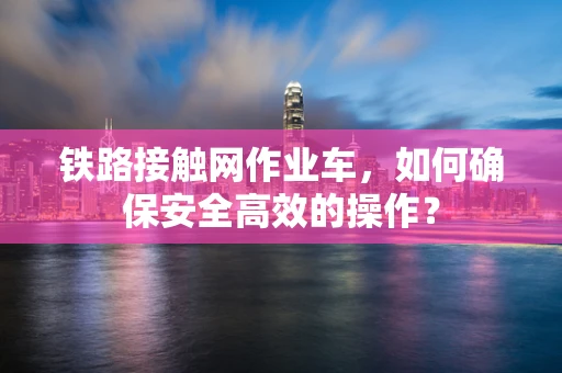 铁路接触网作业车，如何确保安全高效的操作？