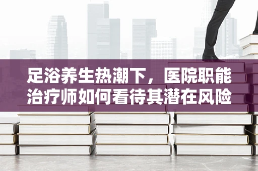 足浴养生热潮下，医院职能治疗师如何看待其潜在风险？