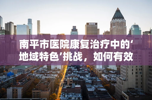 南平市医院康复治疗中的‘地域特色’挑战，如何有效应对？