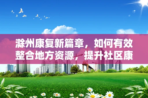 滁州康复新篇章，如何有效整合地方资源，提升社区康复服务质量？