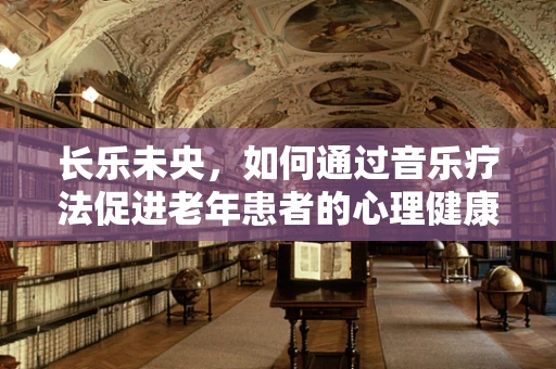 长乐未央，如何通过音乐疗法促进老年患者的心理健康？