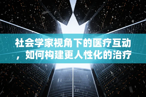 社会学家视角下的医疗互动，如何构建更人性化的治疗环境？