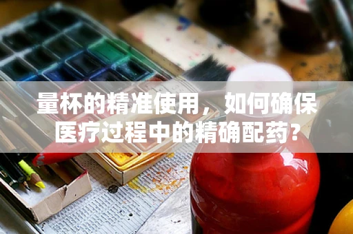 量杯的精准使用，如何确保医疗过程中的精确配药？