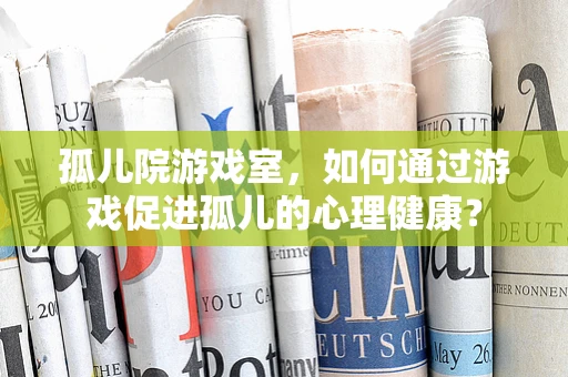 孤儿院游戏室，如何通过游戏促进孤儿的心理健康？