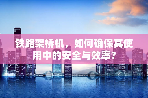 铁路架桥机，如何确保其使用中的安全与效率？