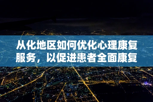 从化地区如何优化心理康复服务，以促进患者全面康复？
