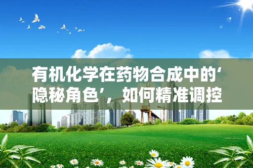 有机化学在药物合成中的‘隐秘角色’，如何精准调控反应条件以提升药物纯度？