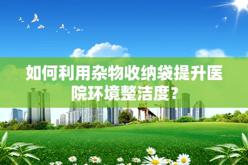 如何利用杂物收纳袋提升医院环境整洁度？