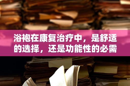 浴袍在康复治疗中，是舒适的选择，还是功能性的必需？