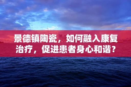 景德镇陶瓷，如何融入康复治疗，促进患者身心和谐？