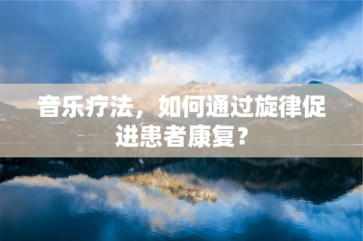 音乐疗法，如何通过旋律促进患者康复？