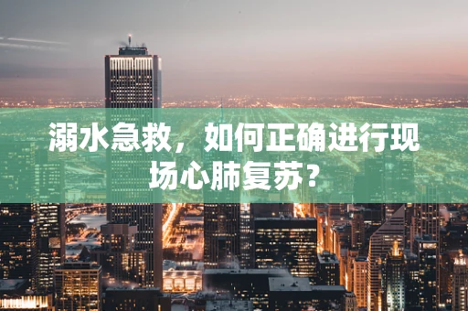 溺水急救，如何正确进行现场心肺复苏？