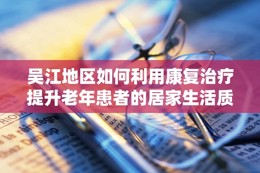 吴江地区如何利用康复治疗提升老年患者的居家生活质量？