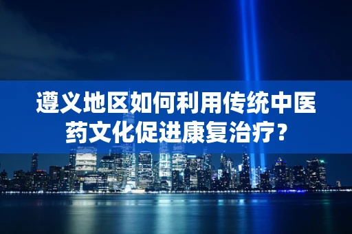遵义地区如何利用传统中医药文化促进康复治疗？