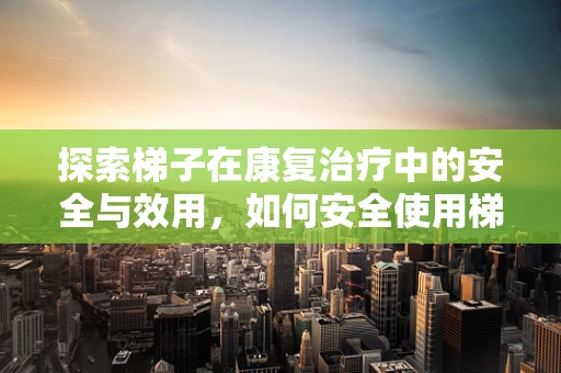 探索梯子在康复治疗中的安全与效用，如何安全使用梯子进行日常活动？
