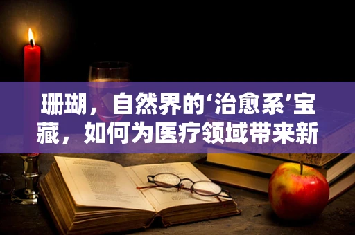 珊瑚，自然界的‘治愈系’宝藏，如何为医疗领域带来新启示？