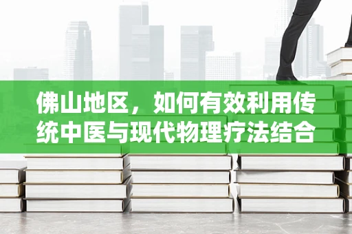 佛山地区，如何有效利用传统中医与现代物理疗法结合，提升康复治疗效果？