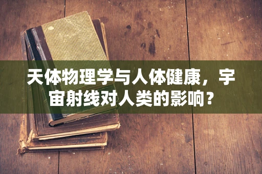 天体物理学与人体健康，宇宙射线对人类的影响？