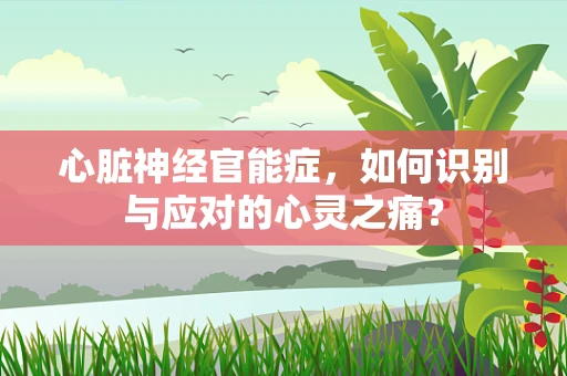 心脏神经官能症，如何识别与应对的心灵之痛？