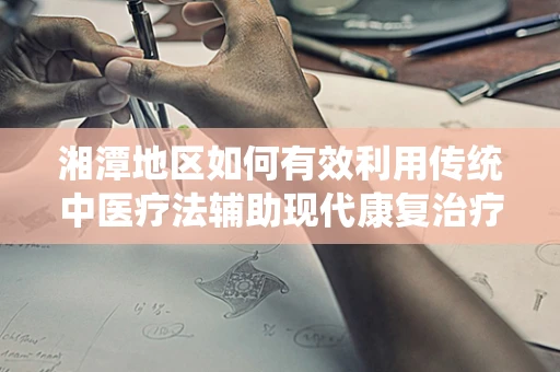 湘潭地区如何有效利用传统中医疗法辅助现代康复治疗？