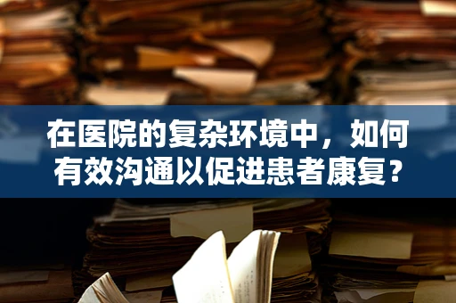 在医院的复杂环境中，如何有效沟通以促进患者康复？