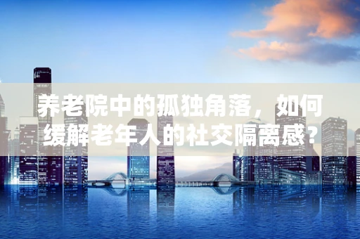 养老院中的孤独角落，如何缓解老年人的社交隔离感？