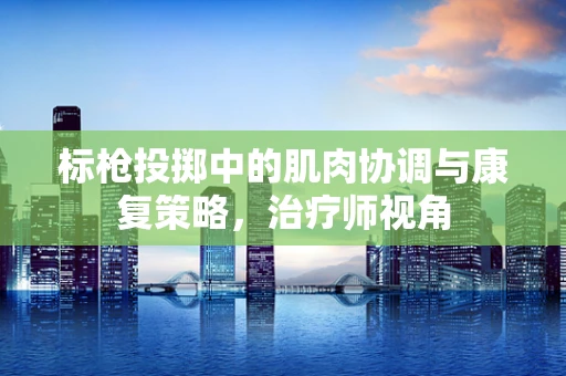标枪投掷中的肌肉协调与康复策略，治疗师视角