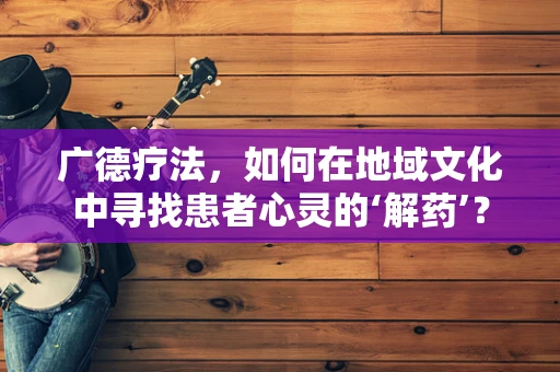 广德疗法，如何在地域文化中寻找患者心灵的‘解药’？