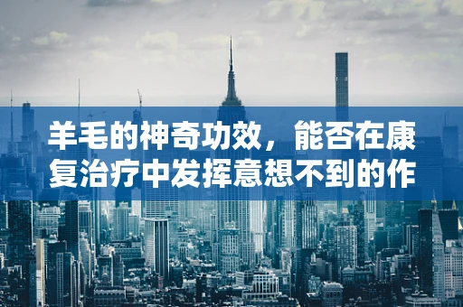 羊毛的神奇功效，能否在康复治疗中发挥意想不到的作用？