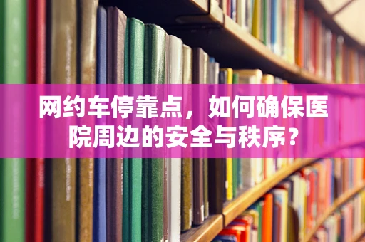 网约车停靠点，如何确保医院周边的安全与秩序？