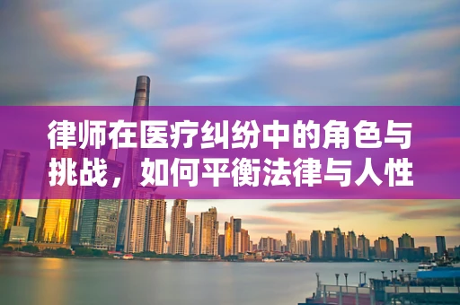 律师在医疗纠纷中的角色与挑战，如何平衡法律与人性？
