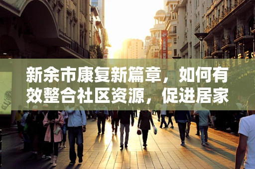 新余市康复新篇章，如何有效整合社区资源，促进居家康复服务？