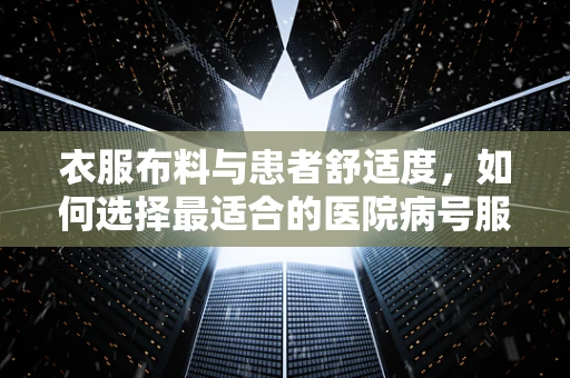 衣服布料与患者舒适度，如何选择最适合的医院病号服材质？