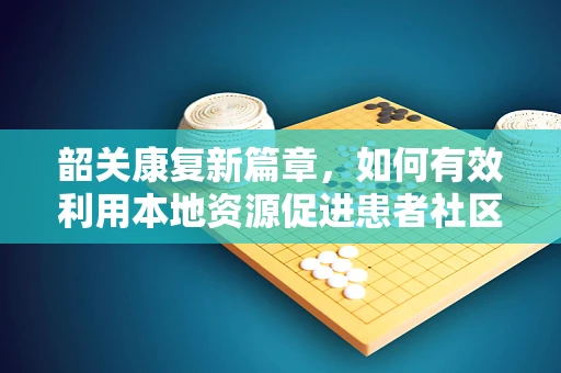 韶关康复新篇章，如何有效利用本地资源促进患者社区融入？