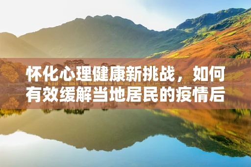 怀化心理健康新挑战，如何有效缓解当地居民的疫情后综合征？