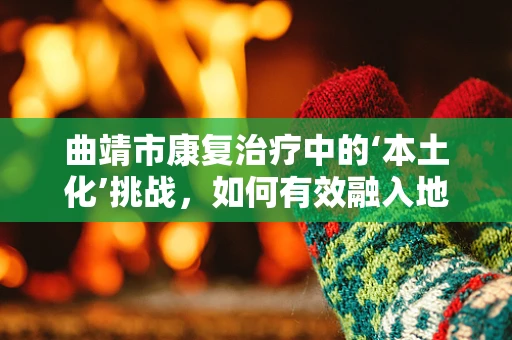 曲靖市康复治疗中的‘本土化’挑战，如何有效融入地方文化？