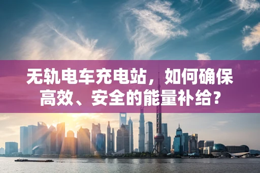 无轨电车充电站，如何确保高效、安全的能量补给？