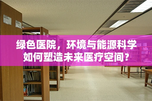 绿色医院，环境与能源科学如何塑造未来医疗空间？