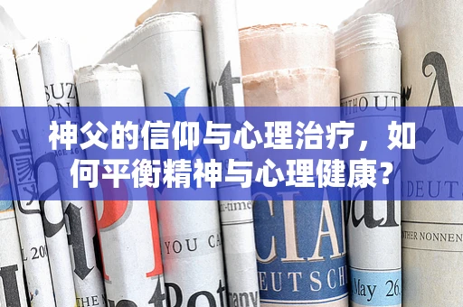 神父的信仰与心理治疗，如何平衡精神与心理健康？