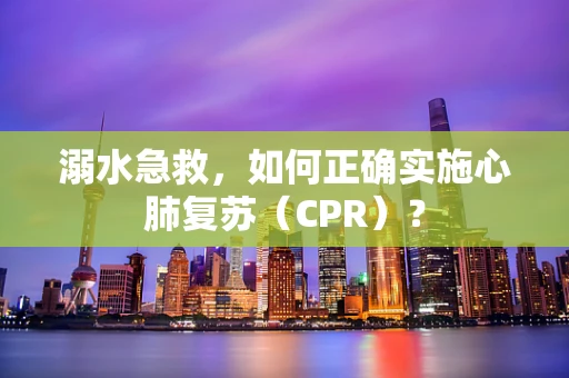 溺水急救，如何正确实施心肺复苏（CPR）？