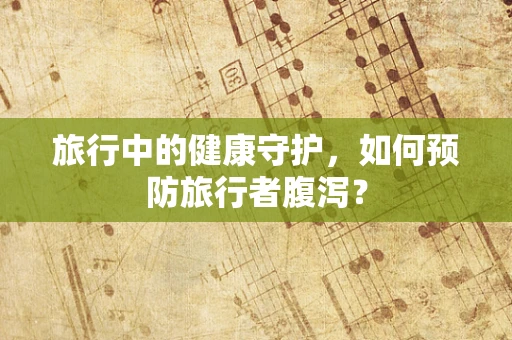 旅行中的健康守护，如何预防旅行者腹泻？