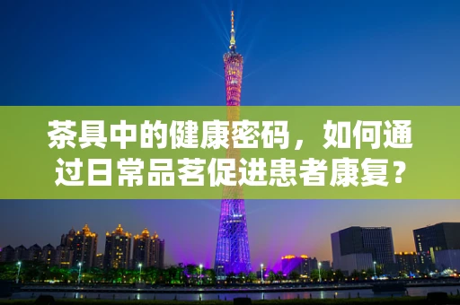 茶具中的健康密码，如何通过日常品茗促进患者康复？
