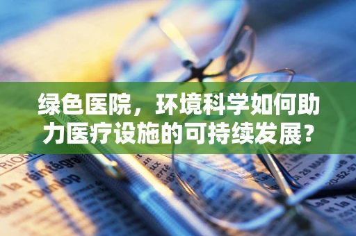 绿色医院，环境科学如何助力医疗设施的可持续发展？