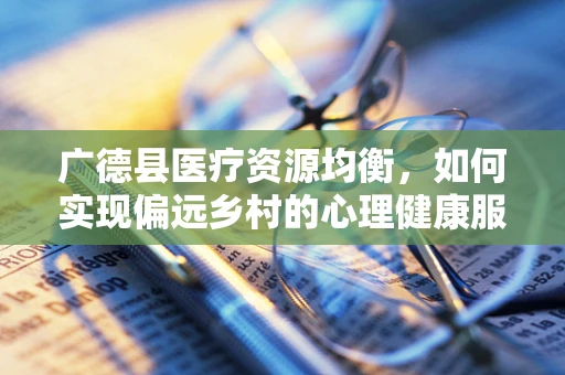 广德县医疗资源均衡，如何实现偏远乡村的心理健康服务普及？