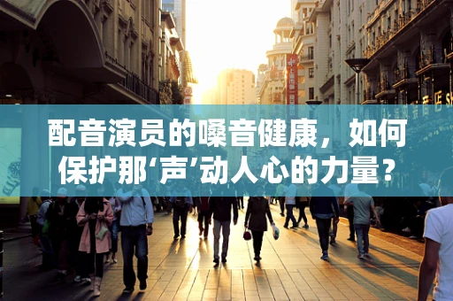 配音演员的嗓音健康，如何保护那‘声’动人心的力量？