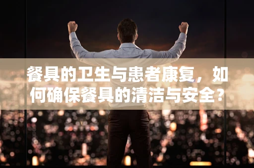 餐具的卫生与患者康复，如何确保餐具的清洁与安全？
