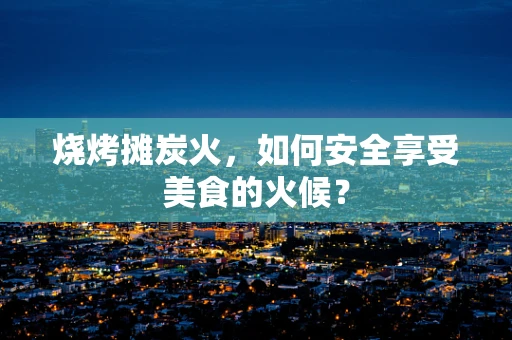 烧烤摊炭火，如何安全享受美食的火候？